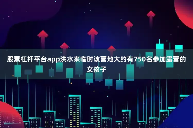 股票杠杆平台app洪水来临时该营地大约有750名参加露营的女孩子