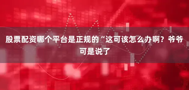 股票配资哪个平台是正规的“这可该怎么办啊？爷爷可是说了